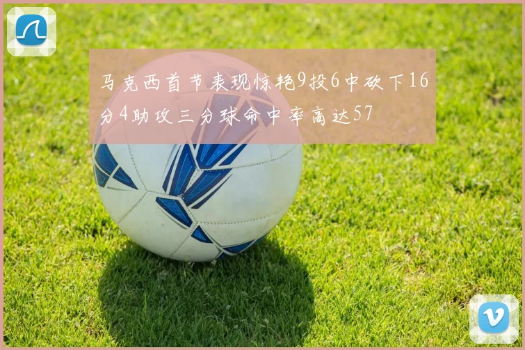 马克西首节表现惊艳9投6中砍下16分4助攻三分球命中率高达57