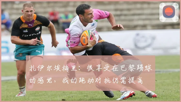 扎伊尔埃梅里：很享受在巴黎踢球的感觉，我的跑动对抗仍需提高