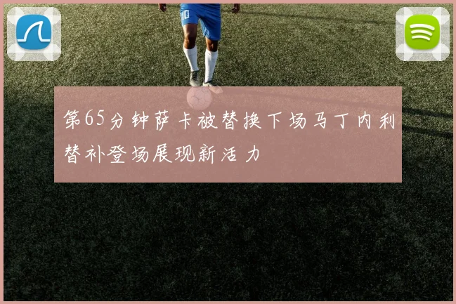 第65分钟萨卡被替换下场马丁内利替补登场展现新活力