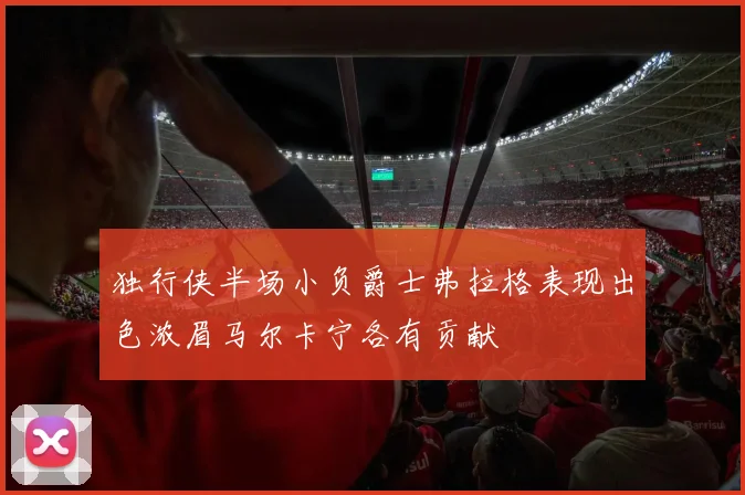 独行侠半场小负爵士弗拉格表现出色浓眉马尔卡宁各有贡献