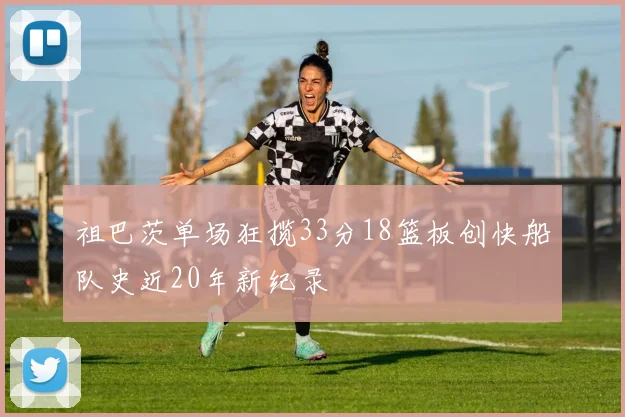 祖巴茨单场狂揽33分18篮板创快船队史近20年新纪录