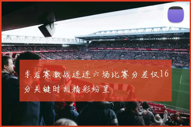 季后赛激战连连六场比赛分差仅16分关键时刻精彩纷呈