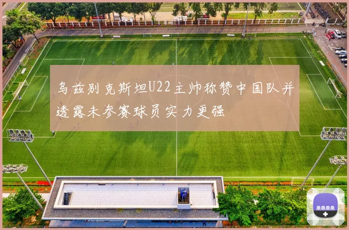 乌兹别克斯坦U22主帅称赞中国队并透露未参赛球员实力更强