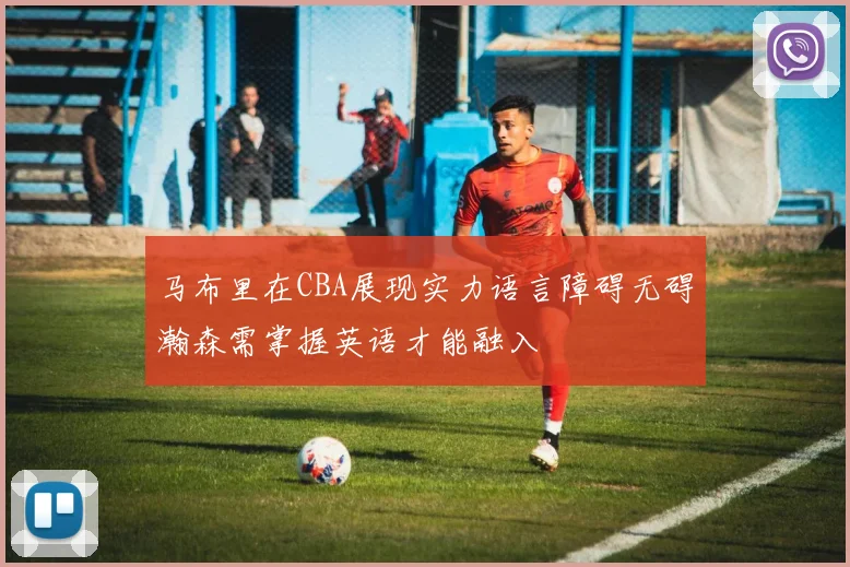 马布里在CBA展现实力语言障碍无碍瀚森需掌握英语才能融入