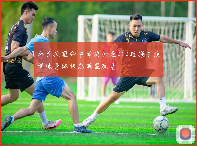 加兰投篮命中率提升至353近期专注训练身体状态明显改善