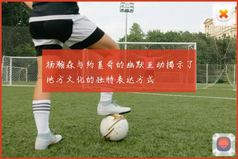 杨瀚森与约基奇的幽默互动揭示了地方文化的独特表达方式