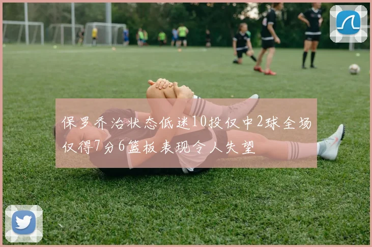 保罗乔治状态低迷10投仅中2球全场仅得7分6篮板表现令人失望