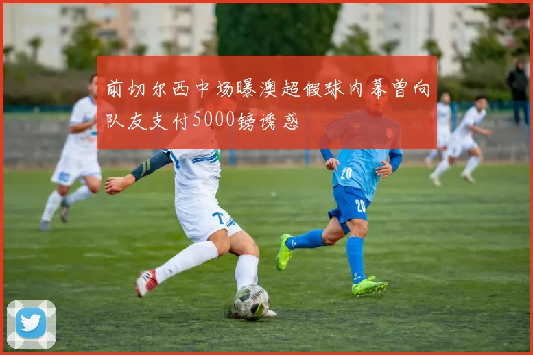 前切尔西中场曝澳超假球内幕曾向队友支付5000镑诱惑