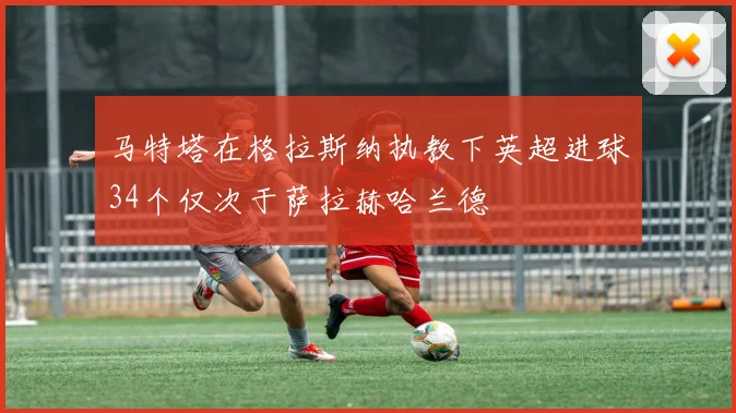 马特塔在格拉斯纳执教下英超进球34个仅次于萨拉赫哈兰德