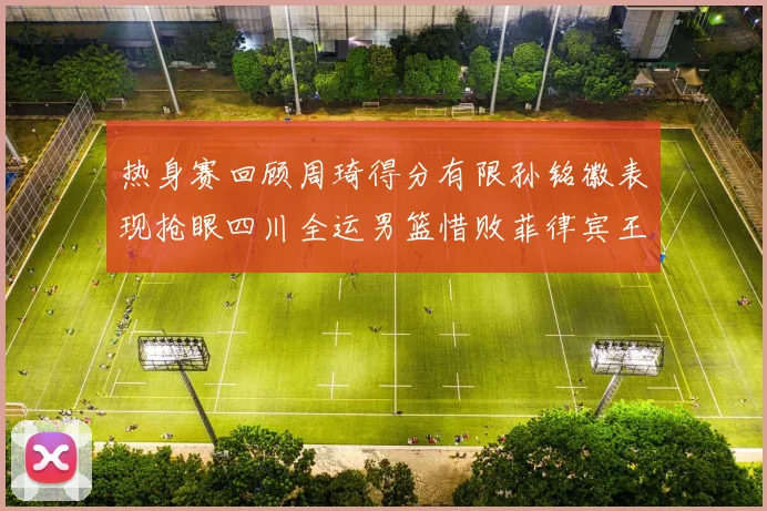 热身赛回顾周琦得分有限孙铭徽表现抢眼四川全运男篮惜败菲律宾王牌队