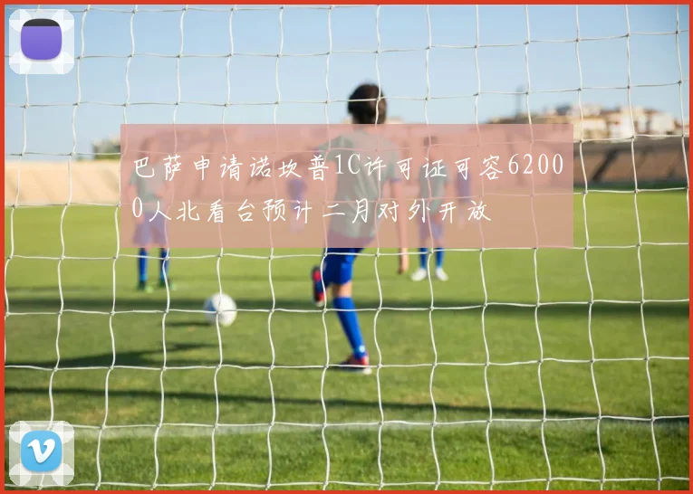 巴萨申请诺坎普1C许可证可容62000人北看台预计二月对外开放