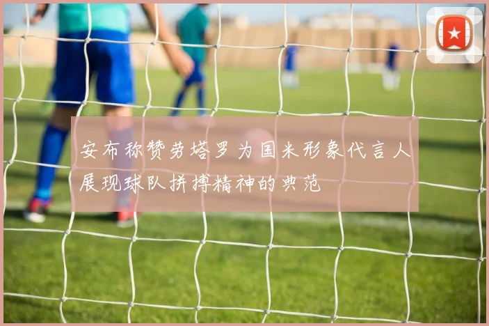 安布称赞劳塔罗为国米形象代言人展现球队拼搏精神的典范