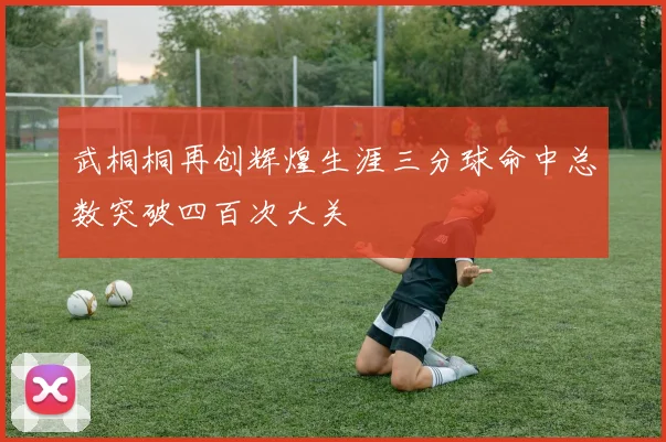 武桐桐再创辉煌生涯三分球命中总数突破四百次大关