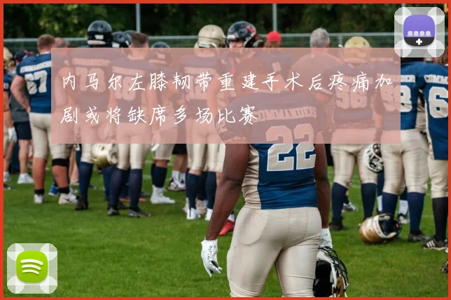 内马尔左膝韧带重建手术后疼痛加剧或将缺席多场比赛