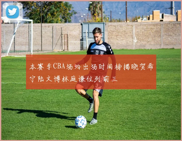 本赛季CBA场均出场时间榜揭晓贺希宁陆文博林庭谦位列前三