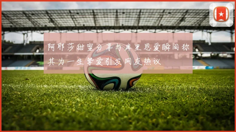 阿耶莎甜蜜分享与库里恩爱瞬间称其为一生挚爱引发网友热议