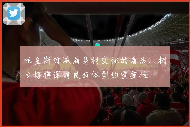 帕金斯对浓眉身材变化的看法：树立榜样保持良好体型的重要性