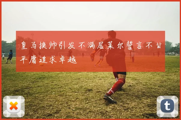 皇马换帅引发不满居莱尔誓言不甘平庸追求卓越