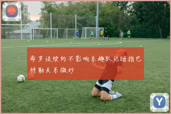 希罗谈续约不影响乐趣队记暗指巴特勒关系微妙