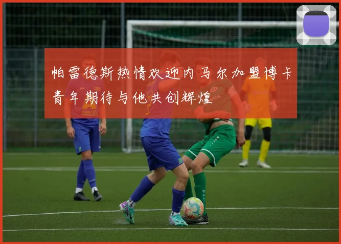 帕雷德斯热情欢迎内马尔加盟博卡青年期待与他共创辉煌