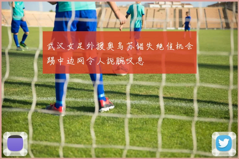 武汉女足外援奥乌苏错失绝佳机会踢中边网令人扼腕叹息