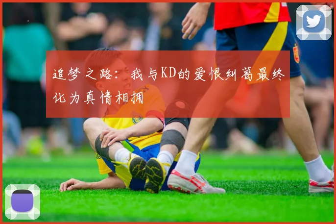 追梦之路：我与KD的爱恨纠葛最终化为真情相拥