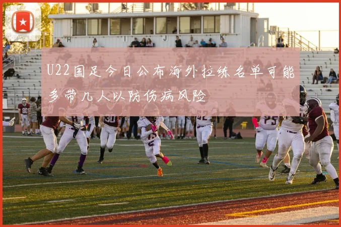 U22国足今日公布海外拉练名单可能多带几人以防伤病风险