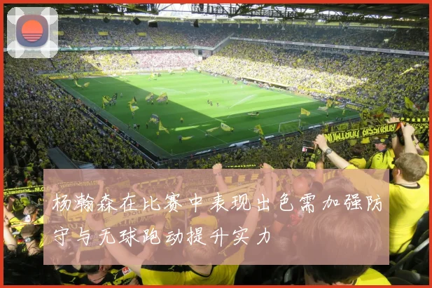 杨瀚森在比赛中表现出色需加强防守与无球跑动提升实力